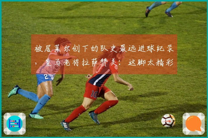 被居莱尔创下的队史最远进球纪录，皇马老将拉萨赞美：这脚太精彩了