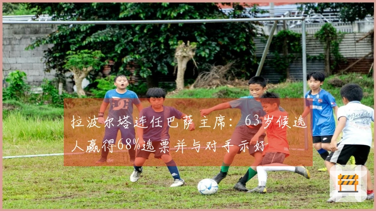 拉波尔塔连任巴萨主席：63岁候选人赢得68%选票并与对手示好