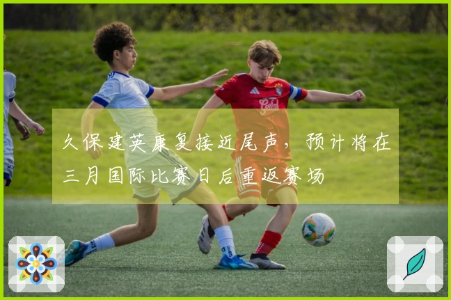 久保建英康复接近尾声，预计将在三月国际比赛日后重返赛场