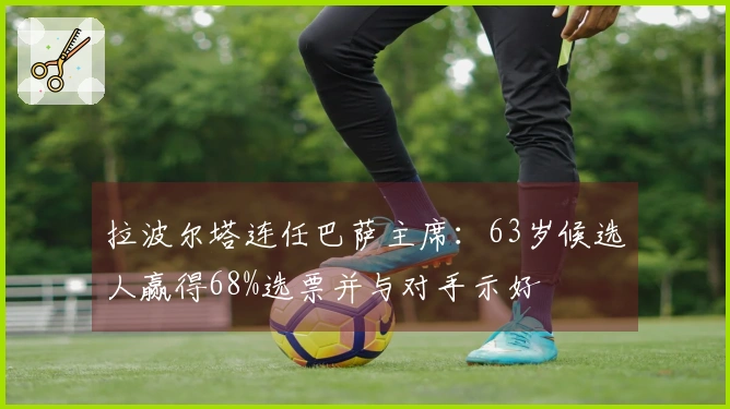 拉波尔塔连任巴萨主席：63岁候选人赢得68%选票并与对手示好