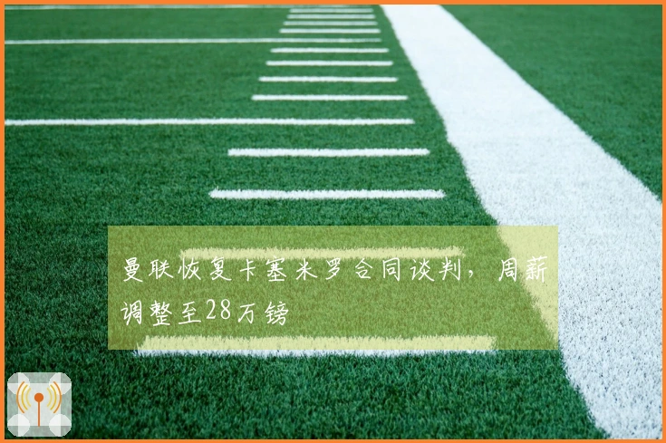 曼联恢复卡塞米罗合同谈判，周薪调整至28万镑