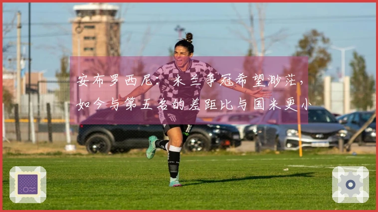 安布罗西尼：米兰争冠希望渺茫，如今与第五名的差距比与国米更小