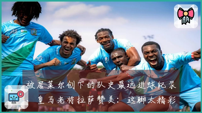 被居莱尔创下的队史最远进球纪录,皇马老将拉萨赞美:这脚太精彩了