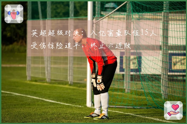 英超超级对决：八亿富豪队伍15人受伤惊险追平，终止六连败