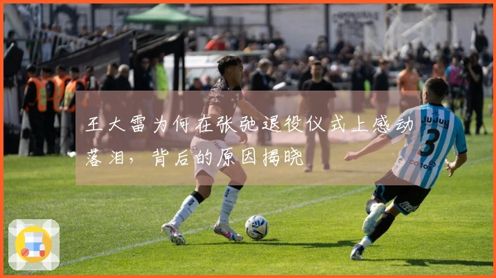 王大雷为何在张弛退役仪式上感动落泪，背后的原因揭晓